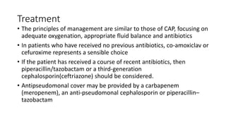 Treatment
• The principles of management are similar to those of CAP, focusing on
adequate oxygenation, appropriate fluid balance and antibiotics
• In patients who have received no previous antibiotics, co-amoxiclav or
cefuroxime represents a sensible choice
• If the patient has received a course of recent antibiotics, then
piperacillin/tazobactam or a third-generation
cephalosporin(ceftriazone) should be considered.
• Antipseudomonal cover may be provided by a carbapenem
(meropenem), an anti-pseudomonal cephalosporin or piperacillin–
tazobactam
 