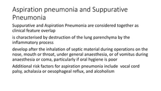 Aspiration pneumonia and Suppurative
Pneumonia
Suppurative and Aspiration Pneumonia are considered together as
clinical feature overlap
is characterised by destruction of the lung parenchyma by the
inflammatory process
develop after the inhalation of septic material during operations on the
nose, mouth or throat, under general anaesthesia, or of vomitus during
anaesthesia or coma, particularly if oral hygiene is poor
Additional risk factors for aspiration pneumonia include vocal cord
palsy, achalasia or oesophageal reflux, and alcoholism
 