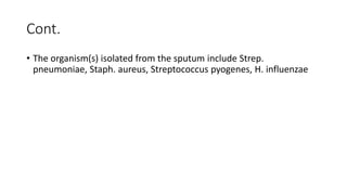 Cont.
• The organism(s) isolated from the sputum include Strep.
pneumoniae, Staph. aureus, Streptococcus pyogenes, H. influenzae
 