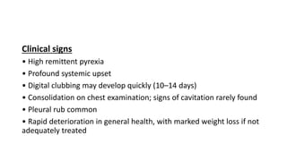 Clinical signs
• High remittent pyrexia
• Profound systemic upset
• Digital clubbing may develop quickly (10–14 days)
• Consolidation on chest examination; signs of cavitation rarely found
• Pleural rub common
• Rapid deterioration in general health, with marked weight loss if not
adequately treated
 