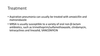 Treatment
• Aspiration pneumonia can usually be treated with amoxicillin and
metronidazole
• MRSA is usually susceptible to a variety of oral non-β-lactam
antibiotics, such as trimethoprim/sulfamethoxazole, clindamycin,
tetracyclines and linezolid, VANCOMYCIN
 