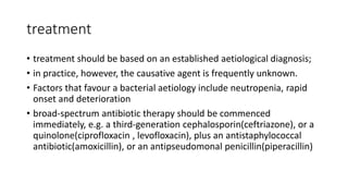 treatment
• treatment should be based on an established aetiological diagnosis;
• in practice, however, the causative agent is frequently unknown.
• Factors that favour a bacterial aetiology include neutropenia, rapid
onset and deterioration
• broad-spectrum antibiotic therapy should be commenced
immediately, e.g. a third-generation cephalosporin(ceftriazone), or a
quinolone(ciprofloxacin , levofloxacin), plus an antistaphylococcal
antibiotic(amoxicillin), or an antipseudomonal penicillin(piperacillin)
 