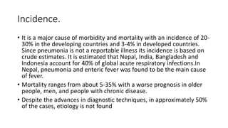 Incidence.
• It is a major cause of morbidity and mortality with an incidence of 20-
30% in the developing countries and 3-4% in developed countries.
Since pneumonia is not a reportable illness its incidence is based on
crude estimates. It is estimated that Nepal, India, Bangladesh and
Indonesia account for 40% of global acute respiratory infections.In
Nepal, pneumonia and enteric fever was found to be the main cause
of fever.
• Mortality ranges from about 5-35% with a worse prognosis in older
people, men, and people with chronic disease.
• Despite the advances in diagnostic techniques, in approximately 50%
of the cases, etiology is not found
 