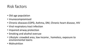 Risk factors
• Old age population
• Imunocompromised
• Chronic diseases:COPD, Asthma, DM, Chronic heart disease, HIV
• Viral respiratory tract infection
• Impaired airway protection
• Smoking and alcohol overuse
• Lifestyle: crowded area, low income , homeless, exposure to
environmental toxins
• Malnutrition
 