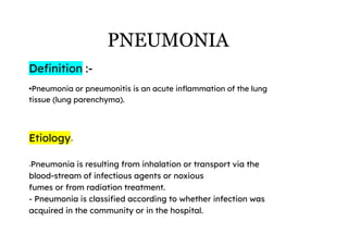 PNEUMONIA
Definition :-
•Pneumonia or pneumonitis is an acute inflammation of the lung
tissue (lung parenchyma).
Etiology:-
-Pneumonia is resulting from inhalation or transport via the
blood-stream of infectious agents or noxious
fumes or from radiation treatment.
- Pneumonia is classified according to whether infection was
acquired in the community or in the hospital.
 