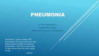 PNEUMONIA
A Short Presentation
Prepared By: Julshan
Presented By: Jackson, and Ray Nino.
Disclaimer: I haven’t made a PPT
presentation for quite some time now,
please expect mistakes throughout
presentation. The Info is very simple,
so take some of the info with a grain
of salt.
-Julshan
 
