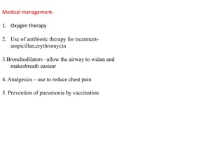Medical management-
1. Oxygen therapy
2. Use of antibiotic therapy for treatment-
ampicillan,erythromycin
3.Bronchodilators –allow the airway to widan and
makesbreath easiear
4. Analgesics – use to reduce chest pain
5. Prevention of pneumonia by vaccination
 