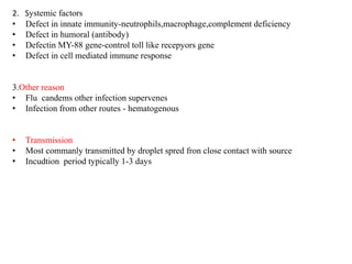 2. Systemic factors
• Defect in innate immunity-neutrophils,macrophage,complement deficiency
• Defect in humoral (antibody)
• Defectin MY-88 gene-control toll like recepyors gene
• Defect in cell mediated immune response
3.Other reason
• Flu candems other infection supervenes
• Infection from other routes - hematogenous
• Transmission
• Most commanly transmitted by droplet spred fron close contact with source
• Incudtion period typically 1-3 days
 