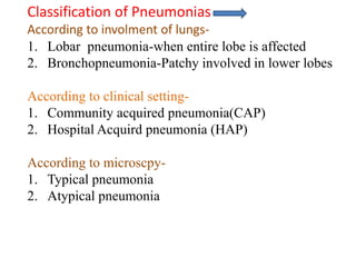 Classification of Pneumonias
According to involment of lungs-
1. Lobar pneumonia-when entire lobe is affected
2. Bronchopneumonia-Patchy involved in lower lobes
According to clinical setting-
1. Community acquired pneumonia(CAP)
2. Hospital Acquird pneumonia (HAP)
According to microscpy-
1. Typical pneumonia
2. Atypical pneumonia
 