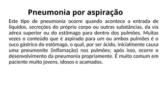 Pneumonia por aspiração
Este tipo de pneumonia ocorre quando acontece a entrada de
líquidos, secreções do próprio corpo ou outras substâncias, da via
aérea superior ou do estômago para dentro dos pulmões. Muitas
vezes o conteúdo que é aspirado para um ou ambos pulmões é o
suco gástrico do estômago, o qual, por ser ácido, inicialmente causa
uma pneumonite (inflamação) nos pulmões; após isso, ocorre o
desenvolvimento da pneumonia propriamente. É muito comum em
paciente muito jovens, idosos e acamados.
 