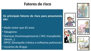 Fatores de risco
Os principais fatores de risco para pneumonia
são:
• Idade maior que 65 anos
• Tabagismo
• Doenças imunossupressoras ( HIV, transplante,
câncer...)
DPOC (bronquite crônica e enfisema pulmonar)
• Usuários de drogas
 