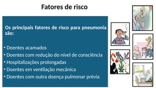 Fatores de risco
Os principais fatores de risco para pneumonia
são:
• Doentes acamados
• Doentes com redução do nível de consciência
• Hospitalizações prolongadas
• Doentes em ventilação mecânica
• Doentes com outra doença pulmonar prévia
 