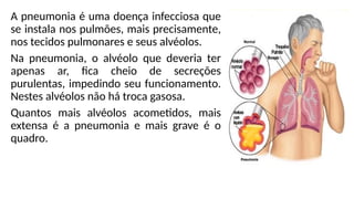 A pneumonia é uma doença infecciosa que
se instala nos pulmões, mais precisamente,
nos tecidos pulmonares e seus alvéolos.
Na pneumonia, o alvéolo que deveria ter
apenas ar, fica cheio de secreções
purulentas, impedindo seu funcionamento.
Nestes alvéolos não há troca gasosa.
Quantos mais alvéolos acometidos, mais
extensa é a pneumonia e mais grave é o
quadro.
 