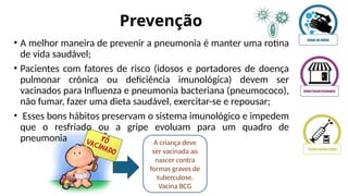 Prevenção
• A melhor maneira de prevenir a pneumonia é manter uma rotina
de vida saudável;
• Pacientes com fatores de risco (idosos e portadores de doença
pulmonar crônica ou deficiência imunológica) devem ser
vacinados para Influenza e pneumonia bacteriana (pneumococo),
não fumar, fazer uma dieta saudável, exercitar-se e repousar;
• Esses bons hábitos preservam o sistema imunológico e impedem
que o resfriado ou a gripe evoluam para um quadro de
pneumonia A criança deve
ser vacinada ao
nascer contra
formas graves de
tuberculose.
Vacina BCG
 