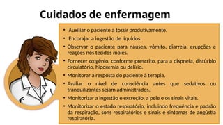 Cuidados de enfermagem
• Auxiliar o paciente a tossir produtivamente.
• Encorajar a ingestão de líquidos.
• Observar o paciente para náusea, vômito, diarreia, erupções e
reações nos tecidos moles.
• Fornecer oxigênio, conforme prescrito, para a dispneia, distúrbio
circulatório, hipoxemia ou delírio.
• Monitorar a resposta do paciente à terapia.
• Avaliar o nível de consciência antes que sedativos ou
tranquilizantes sejam administrados.
• Monitorizar a ingestão e excreção, a pele e os sinais vitais.
• Monitorizar o estado respiratório, incluindo frequência e padrão
da respiração, sons respiratórios e sinais e sintomas de angústia
respiratória.
 