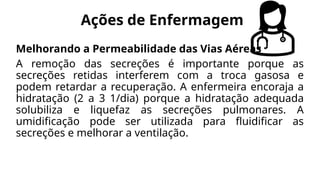 Ações de Enfermagem
Melhorando a Permeabilidade das Vias Aéreas
A remoção das secreções é importante porque as
secreções retidas interferem com a troca gasosa e
podem retardar a recuperação. A enfermeira encoraja a
hidratação (2 a 3 1/dia) porque a hidratação adequada
solubiliza e liquefaz as secreções pulmonares. A
umidificação pode ser utilizada para fluidificar as
secreções e melhorar a ventilação.
 