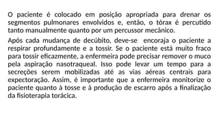 O paciente é colocado em posição apropriada para drenar os
segmentos pulmonares envolvidos e, então, o tórax é percutido
tanto manualmente quanto por um percussor mecânico.
Após cada mudança de decúbito, deve-se encoraja o paciente a
respirar profundamente e a tossir. Se o paciente está muito fraco
para tossir eficazmente, a enfermeira pode precisar remover o muco
pela aspiração nasotraqueal. Isso pode levar um tempo para a
secreções serem mobilizadas até as vias aéreas centrais para
expectoração. Assim, é importante que a enfermeira monitorize o
paciente quanto à tosse e à produção de escarro após a finalização
da fisioterapia torácica.
 