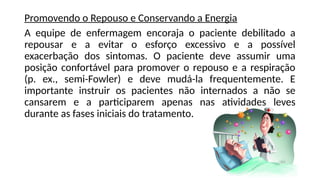 Promovendo o Repouso e Conservando a Energia
A equipe de enfermagem encoraja o paciente debilitado a
repousar e a evitar o esforço excessivo e a possível
exacerbação dos sintomas. O paciente deve assumir uma
posição confortável para promover o repouso e a respiração
(p. ex., semi-Fowler) e deve mudá-la frequentemente. E
importante instruir os pacientes não internados a não se
cansarem e a participarem apenas nas atividades leves
durante as fases iniciais do tratamento.
 