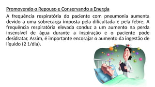 Promovendo o Repouso e Conservando a Energia
A frequência respiratória do paciente com pneumonia aumenta
devido a uma sobrecarga imposta pela dificultada e pela febre. A
frequência respiratória elevada conduz a um aumento na perda
insensível de água durante a inspiração e o paciente pode
desidratar, Assim, é importante encorajar o aumento da ingestão de
líquido (2 1/dia).
 