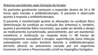 Sintomas persistentes após iniciação da terapia
Os pacientes geralmente começam a responder dentro de 24 a 48
horas após iniciada a antibioticoterapia. O paciente é observado
quanto à resposta a antibioticoterapia.
O paciente é monitorizado quanto às alterações na condição física
(deterioração da condição ou resolução dos sintomas) e, também,
quanto à persistente febre recorrente, que pode ser devida a alergia
ao medicamento (caracterizada, possivelmente, por um exantema);
resistência à medicação ou resposta lenta (> 48 horas) do
microorganismo susceptível à terapia; superinfecção (uma infecção
subseqüente com outra bactéria durante a antibioticoterapia);
derrame pleural; ou pneumonia causada por um organismo
incomum, tal como o Pneurnocystis carinil ou Aspergilius fumigatus.
 