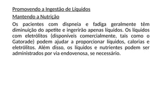 Promovendo a Ingestão de Líquidos
Mantendo a Nutrição
Os pacientes com dispneia e fadiga geralmente têm
diminuição do apetite e ingerirão apenas líquidos. Os líquidos
com eletrólitos (disponíveis comercialmente, tais como o
Gatorade) podem ajudar a proporcionar líquidos, calorias e
eletrólitos. Além disso, os líquidos e nutrientes podem ser
administrados por via endovenosa, se necessário.
 