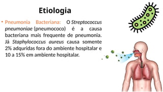 Etiologia
• Pneumonia Bacteriana: O Streptococcus
pneumoniae (pneumococo) é a causa
bacteriana mais frequente de pneumonia.
Já Staphylococcus aureus causa somente
2% adquridas fora do ambiente hospitalar e
10 a 15% em ambiente hospitalar.
 