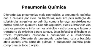 Pneumonia Química
Diferente das pneumonias mais conhecidas, a pneumonia química
não é causada por vírus ou bactérias, mas sim pela inalação de
substâncias agressivas ao pulmão, como a fumaça, agrotóxicos ou
outros produtos químicos. Quando aspiradas, essas substâncias vão
para os pulmões e inflamam os alvéolos - estruturas que fazem o
transporte do oxigênio para o sangue. Essas infecções dificultam as
trocas respiratórias, causando a pneumonia e a insuficiência
respiratória. Diferente da pneumonia bacteriana, cuja a bactéria
afeta apenas uma parte do pulmão, a pneumonia química pode
comprometer todo o órgão.
 