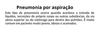 Pneumonia por aspiração
Este tipo de pneumonia ocorre quando acontece a entrada de
líquidos, secreções do próprio corpo ou outras substâncias, da via
aérea superior ou do estômago para dentro dos pulmões. É muito
comum em paciente muito jovens, idosos e acamados.
 