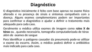 Diagnóstico
O diagnóstico inicialmente é feito com base apenas no exame físico
alterado e na presença de sinais e sintomas compatíveis com a
doença. Alguns exames complementares podem ser importantes
para confirmar o diagnóstico e ajudar a definir o tratamento mais
adequado para cada caso.
Geralmente o médico utiliza exames de imagem como raios X de
tórax ou , quando necessário, tomografia computadorizada de tórax
além de exames de sangue
Para identificar o patógeno causador da pneumonia pode-se utilizar
o exame do escarro. Assim, o médico poderá definir o antibiótico
mais indicado para cada caso.
 