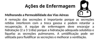 Ações de Enfermagem
Melhorando a Permeabilidade das Vias Aéreas
A remoção das secreções é importante porque as secreções
retidas interferem com a troca gasosa e podem retardar a
recuperação. A equipe de enfermagem deve encorajar a
hidratação (2 a 3 1/dia) porque a hidratação adequada solubiliza e
liquefaz as secreções pulmonares. A umidificação pode ser
utilizada para fluidificar as secreções e melhorar a ventilação.
 