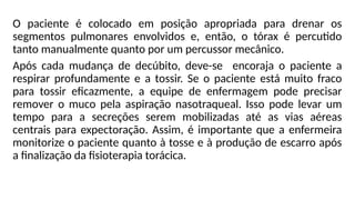 O paciente é colocado em posição apropriada para drenar os
segmentos pulmonares envolvidos e, então, o tórax é percutido
tanto manualmente quanto por um percussor mecânico.
Após cada mudança de decúbito, deve-se encoraja o paciente a
respirar profundamente e a tossir. Se o paciente está muito fraco
para tossir eficazmente, a equipe de enfermagem pode precisar
remover o muco pela aspiração nasotraqueal. Isso pode levar um
tempo para a secreções serem mobilizadas até as vias aéreas
centrais para expectoração. Assim, é importante que a enfermeira
monitorize o paciente quanto à tosse e à produção de escarro após
a finalização da fisioterapia torácica.
 