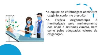 • A equipe de enfermagem administra
oxigênio, conforme prescrito.
• A eficácia oxigenoterapia é
monitorizada pelo melhoramento
dos sinais e sintomas clínicos, bem
como pelos adequados valores de
oxigenação.
 