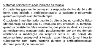 Sintomas persistentes após iniciação da terapia
Os pacientes geralmente começam a responder dentro de 24 a 48
horas após iniciada a antibioticoterapia. O paciente é observado
quanto à resposta a antibioticoterapia.
O paciente é monitorizado quanto às alterações na condição física
(deterioração da condição ou resolução dos sintomas) e, também,
quanto à persistente febre recorrente, que pode ser devida a alergia
ao medicamento (caracterizada, possivelmente, por um exantema);
resistência à medicação ou resposta lenta (> 48 horas) do
microrganismo susceptível à terapia; superinfecção (uma infecção
subsequente com outra bactéria durante a antibioticoterapia);
derrame pleural; ou pneumonia.
 
