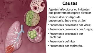 Causas
Agentes infecciosos ou irritantes
que penetram no espaço alveolar.
Existem diversos tipos de
pneumonia. Entre eles estão:
• Pneumonia provocada por vírus;
• Pneumonia provocada por fungos;
• Pneumonia provocada por
bactérias
• Pneumonia química.
• Pneumonia por aspiração.
 