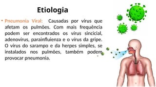 Etiologia
• Pneumonia Viral: Causadas por vírus que
afetam os pulmões. Com mais frequência
podem ser encontrados os vírus sincicial,
adenovírus, parainfluienza e o vírus da gripe.
O vírus do sarampo e da herpes simples, se
instalados nos pulmões, também podem
provocar pneumonia.
 