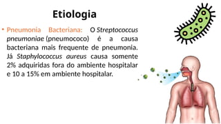 Etiologia
• Pneumonia Bacteriana: O Streptococcus
pneumoniae (pneumococo) é a causa
bacteriana mais frequente de pneumonia.
Já Staphylococcus aureus causa somente
2% adquiridas fora do ambiente hospitalar
e 10 a 15% em ambiente hospitalar.
 