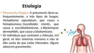 Etiologia
• Pneumonia Fúngica: A pneumonia deve-se,
frequentemente, a três tipos de fungos:
Histoplasma capsulatum, que causa a
histoplasmose, Coccidioides immits, que
causa a coccidioidomicose, e Blastomyces
dermatitidis, que causa a blastomicose.
• Os indivíduos que contraem a infecção, em
geral, só têm sintomas menores e não se
dão conta de que estão infectados. Alguns
adoecem gravemente;
 