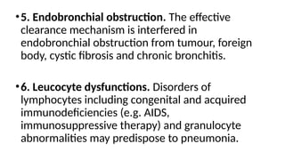 •5. Endobronchial obstruction. The effective
clearance mechanism is interfered in
endobronchial obstruction from tumour, foreign
body, cystic fibrosis and chronic bronchitis.
•6. Leucocyte dysfunctions. Disorders of
lymphocytes including congenital and acquired
immunodeficiencies (e.g. AIDS,
immunosuppressive therapy) and granulocyte
abnormalities may predispose to pneumonia.
 
