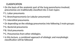 CLASSIFICATION
• On the basis of the anatomic part of the lung parenchyma involved,
pneumonias are traditionally classified into 3 main types:
1. Lobar pneumonia
2. Bronchopneumonia (or Lobular pneumonia)
3. Interstitial pneumonia.
• Or depending on the etiology;pneumonias into following 3 main groups:
A. Bacterial pneumonia
B. Viral pneumonia
C. Pneumonias from other etiologies.
• In this lecture, a combined approach of etiologic and morphologic
classification will be followed
 
