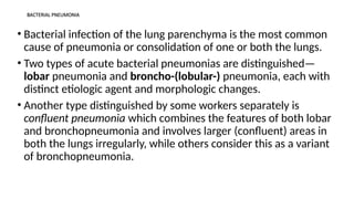 BACTERIAL PNEUMONIA
• Bacterial infection of the lung parenchyma is the most common
cause of pneumonia or consolidation of one or both the lungs.
• Two types of acute bacterial pneumonias are distinguished—
lobar pneumonia and broncho-(lobular-) pneumonia, each with
distinct etiologic agent and morphologic changes.
• Another type distinguished by some workers separately is
confluent pneumonia which combines the features of both lobar
and bronchopneumonia and involves larger (confluent) areas in
both the lungs irregularly, while others consider this as a variant
of bronchopneumonia.
 