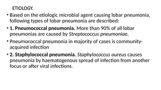 ETIOLOGY.
• Based on the etiologic microbial agent causing lobar pneumonia,
following types of lobar pneumonia are described:
• 1. Pneumococcal pneumonia. More than 90% of all lobar
pneumonias are caused by Streptococcus pneumoniae,
• Pneumococcal pneumonia in majority of cases is community-
acquired infection
• 2. Staphylococcal pneumonia. Staphylococcus aureus causes
pneumonia by haematogenous spread of infection from another
focus or after viral infections.
 