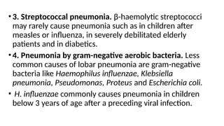 •3. Streptococcal pneumonia. β-haemolytic streptococci
may rarely cause pneumonia such as in children after
measles or influenza, in severely debilitated elderly
patients and in diabetics.
•4. Pneumonia by gram-negative aerobic bacteria. Less
common causes of lobar pneumonia are gram-negative
bacteria like Haemophilus influenzae, Klebsiella
pneumonia, Pseudomonas, Proteus and Escherichia coli.
• H. influenzae commonly causes pneumonia in children
below 3 years of age after a preceding viral infection.
 