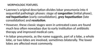 MORPHOLOGIC FEATURES.
• Laennec’s original description divides lobar pneumonia into 4
sequential pathologic phases: stage of congestion (initial phase),
red hepatisation (early consolidation), grey hepatisation (late
consolidation) and resolution.
• However, these classic stages seen in untreated cases are found
much less often nowadays due to early institution of antibiotic
therapy and improved medical care.
• In lobar pneumonia, as the name suggests, part of a lobe, a whole
lobe, or two lobes are involved, sometimes bilaterally. The lower
lobes are affected most commonly.
 