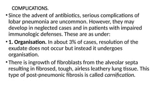 COMPLICATIONS.
•Since the advent of antibiotics, serious complications of
lobar pneumonia are uncommon. However, they may
develop in neglected cases and in patients with impaired
immunologic defenses. These are as under:
•1. Organisation. In about 3% of cases, resolution of the
exudate does not occur but instead it undergoes
organisation.
•There is ingrowth of fibroblasts from the alveolar septa
resulting in fibrosed, tough, airless leathery lung tissue. This
type of post-pneumonic fibrosis is called carnification.
 