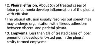 •2. Pleural effusion. About 5% of treated cases of
lobar pneumonia develop inflammation of the pleura
with effusion.
•The pleural effusion usually resolves but sometimes
may undergo organisation with fibrous adhesions
between visceral and parietal pleura.
•3. Empyema. Less than 1% of treated cases of lobar
pneumonia develop encysted pus in the pleural
cavity termed empyema.
 