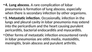 •4. Lung abscess. A rare complication of lobar
pneumonia is formation of lung abscess, especially
when there is secondary infection by other organisms.
•5. Metastatic infection. Occasionally, infection in the
lungs and pleural cavity in lobar pneumonia may extend
into the pericardium and the heart causing purulent
pericarditis, bacterial endocarditis and myocarditis.
•Other forms of metastatic infection encountered rarely
in lobar pneumonias are otitis media, mastoiditis,
meningitis, brain abscess and purulent arthritis.
 