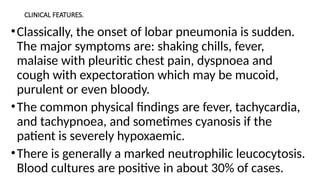 CLINICAL FEATURES.
•Classically, the onset of lobar pneumonia is sudden.
The major symptoms are: shaking chills, fever,
malaise with pleuritic chest pain, dyspnoea and
cough with expectoration which may be mucoid,
purulent or even bloody.
•The common physical findings are fever, tachycardia,
and tachypnoea, and sometimes cyanosis if the
patient is severely hypoxaemic.
•There is generally a marked neutrophilic leucocytosis.
Blood cultures are positive in about 30% of cases.
 