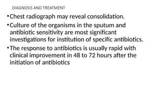 DIAGNOSIS AND TREATMENT
•Chest radiograph may reveal consolidation.
•Culture of the organisms in the sputum and
antibiotic sensitivity are most significant
investigations for institution of specific antibiotics.
•The response to antibiotics is usually rapid with
clinical improvement in 48 to 72 hours after the
initiation of antibiotics
 