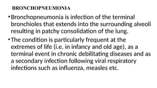 BRONCHOPNEUMONIA
•Bronchopneumonia is infection of the terminal
bronchioles that extends into the surrounding alveoli
resulting in patchy consolidation of the lung.
•The condition is particularly frequent at the
extremes of life (i.e. in infancy and old age), as a
terminal event in chronic debilitating diseases and as
a secondary infection following viral respiratory
infections such as influenza, measles etc.
 
