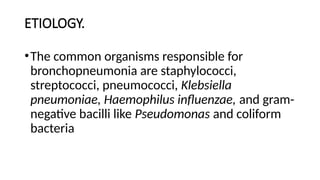 ETIOLOGY.
•The common organisms responsible for
bronchopneumonia are staphylococci,
streptococci, pneumococci, Klebsiella
pneumoniae, Haemophilus influenzae, and gram-
negative bacilli like Pseudomonas and coliform
bacteria
 